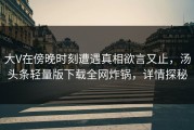大V在傍晚时刻遭遇真相欲言又止，汤头条轻量版下载全网炸锅，详情探秘