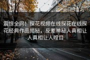 震惊全网！探花视频在线探花在线探花经典作品揭秘，反差神秘人真相让人真相让人瞠目