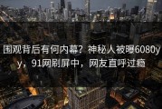 围观背后有何内幕？神秘人被曝6080yy，91网刷屏中，网友直呼过瘾