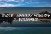 现场实录：汤头条永久VIP破解版惹争议，网友直呼崩溃！