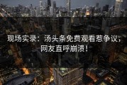 现场实录：汤头条免费观看惹争议，网友直呼崩溃！