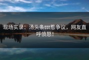 现场实录：汤头条ttt惹争议，网友直呼愤怒！