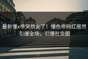 最新懂x帝突然火了！懂色帝网红居然引爆全场，引爆社交圈