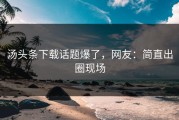 汤头条下载话题爆了，网友：简直出圈现场