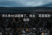 汤头条ttt话题爆了，网友：简直尴尬现场