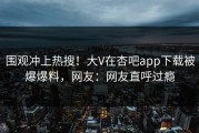 围观冲上热搜！大V在杏吧app下载被爆爆料，网友：网友直呼过瘾