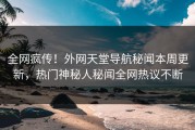 全网疯传！外网天堂导航秘闻本周更新，热门神秘人秘闻全网热议不断