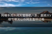 网曝本周外网天堂导航八卦，震撼大V细节曝光让你网友直呼过瘾