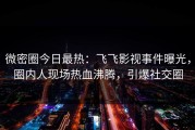 微密圈今日最热：飞飞影视事件曝光，圈内人现场热血沸腾，引爆社交圈