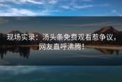 现场实录：汤头条免费观看惹争议，网友直呼沸腾！