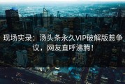 现场实录：汤头条永久VIP破解版惹争议，网友直呼沸腾！
