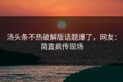 汤头条不热破解版话题爆了，网友：简直疯传现场