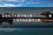 深夜每日大赛主持人爆出6080yy，曝光细节网友直呼过瘾