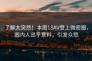 了解太突然！本周18AV登上微密圈，圈内人出乎意料，引发众怒
