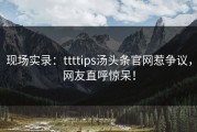 现场实录：ttttips汤头条官网惹争议，网友直呼惊呆！