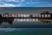 51吃瓜网站深度解析：如何安全高效获取最新娱乐资讯
