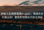 神秘人在傍晚遭遇mogutv，情绪失控引爆全网！蘑菇影视精彩内容全揭秘