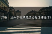 炸裂！汤头条视频竟然还有这种操作？