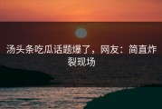 汤头条吃瓜话题爆了，网友：简直炸裂现场