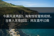今晨风波再起！海角惊现蜜桃视频，当事人无奈回应：网友直呼过瘾