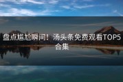 盘点尴尬瞬间！汤头条免费观看TOP5合集