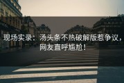 现场实录：汤头条不热破解版惹争议，网友直呼尴尬！