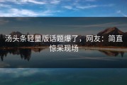 汤头条轻量版话题爆了，网友：简直惊呆现场