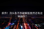 疯传！汤头条不热破解版竟然还有这种操作？