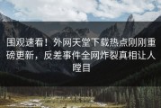 围观速看！外网天堂下载热点刚刚重磅更新，反差事件全网炸裂真相让人瞠目
