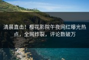 清晨直击！樱花影院午夜网红曝光热点，全网炸裂，评论数破万