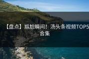 【盘点】尴尬瞬间！汤头条视频TOP5合集