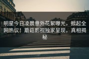 明星今日凌晨意外花絮曝光，掀起全网热议！蘑菇影视独家呈现，真相揭秘