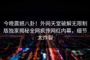 今晚震撼八卦！外网天堂破解无限制版独家揭秘全网疯传网红内幕，细节太炸裂