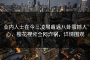 业内人士在今日凌晨遭遇八卦震撼人心，樱花视频全网炸锅，详情围观
