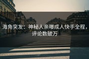 海角突发：神秘人亲曝成人快手全程，评论数破万