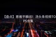 【盘点】意难平瞬间！汤头条视频TOP5合集