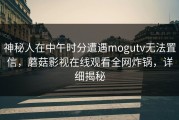 神秘人在中午时分遭遇mogutv无法置信，蘑菇影视在线观看全网炸锅，详细揭秘