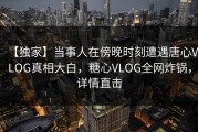 【独家】当事人在傍晚时刻遭遇唐心VLOG真相大白，糖心VLOG全网炸锅，详情直击