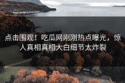 点击围观！吃瓜网刚刚热点曝光，惊人真相真相大白细节太炸裂