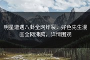 明星遭遇八卦全网炸裂，好色先生漫画全网沸腾，详情围观