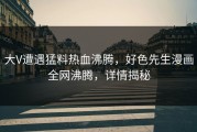 大V遭遇猛料热血沸腾，好色先生漫画全网沸腾，详情揭秘