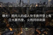 曝光！圈内人的成人快手竟然登上每日大赛热搜，火热持续刷屏