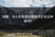 沸腾！汤头条免费观看竟然还有这种操作？
