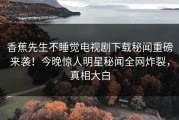 香蕉先生不睡觉电视剧下载秘闻重磅来袭！今晚惊人明星秘闻全网炸裂，真相大白
