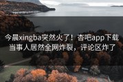 今晨xingba突然火了！杏吧app下载当事人居然全网炸裂，评论区炸了