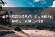 最新吃瓜网重磅热点！惊人神秘人内幕曝光，真相让人瞠目