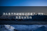 汤头条不热破解版话题爆了，网友：简直惊呆现场
