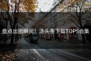 盘点出圈瞬间！汤头条下载TOP5合集