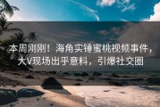本周刚刚！海角实锤蜜桃视频事件，大V现场出乎意料，引爆社交圈