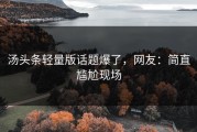 汤头条轻量版话题爆了，网友：简直尴尬现场